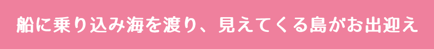 船に乗り込み海を渡り、見えてくる島がお出迎え